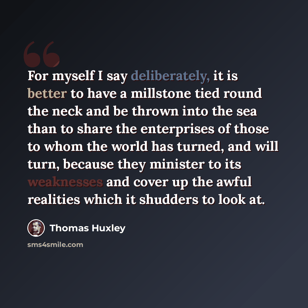 “For myself I say deliberately, it is better to have a millstone tied round the neck and be thrown into the sea than to share the enterprises of those to whom the world has turned, and will turn, because they minister to its weaknesses and cover up the awful realities which it shudders to look at.” quote by Thomas Huxley