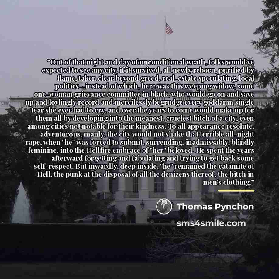 “Out of that night and day of unconditional wrath, folks would've expected to see any city, if it survived, all newly reborn, purified by flame, taken clear beyond greed, real-estate speculating, local politics--instead of which, here was this weeping widow, some one-woman grievance committee in…” quote by Thomas Pynchon