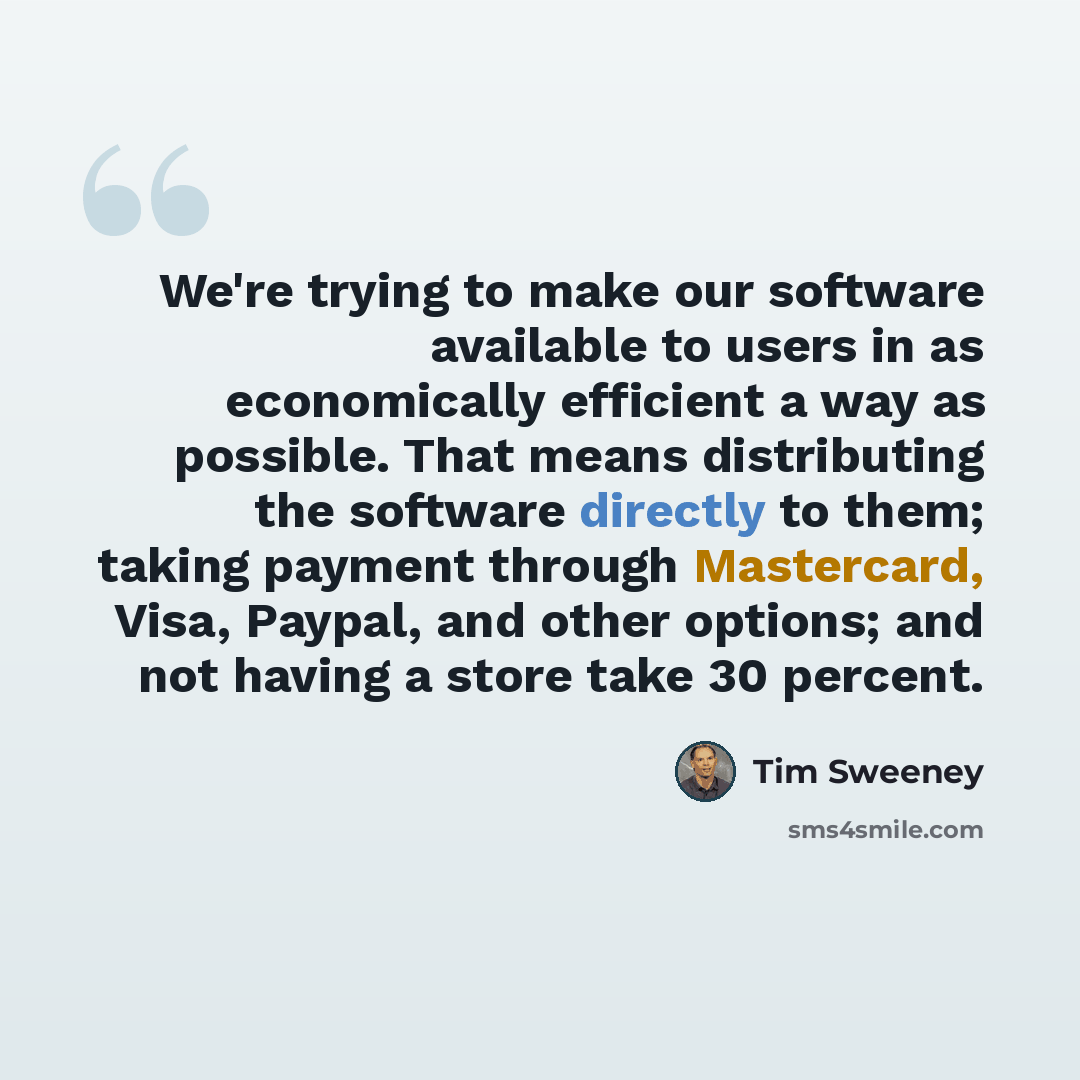 “We're trying to make our software available to users in as economically efficient a way as possible. That means distributing the software directly to them; taking payment through Mastercard, Visa, Paypal, and other options; and not having a store take 30 percent.” quote by Tim Sweeney