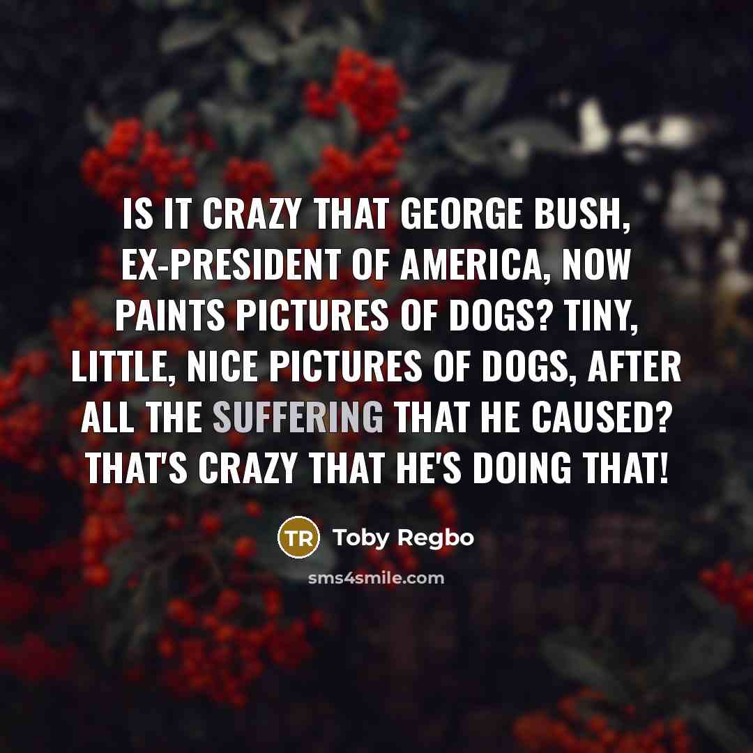 “Is it crazy that George Bush, ex-President of America, now paints pictures of dogs? Tiny, little, nice pictures of dogs, after all the suffering that he caused? That's crazy that he's doing that!” quote by Toby Regbo