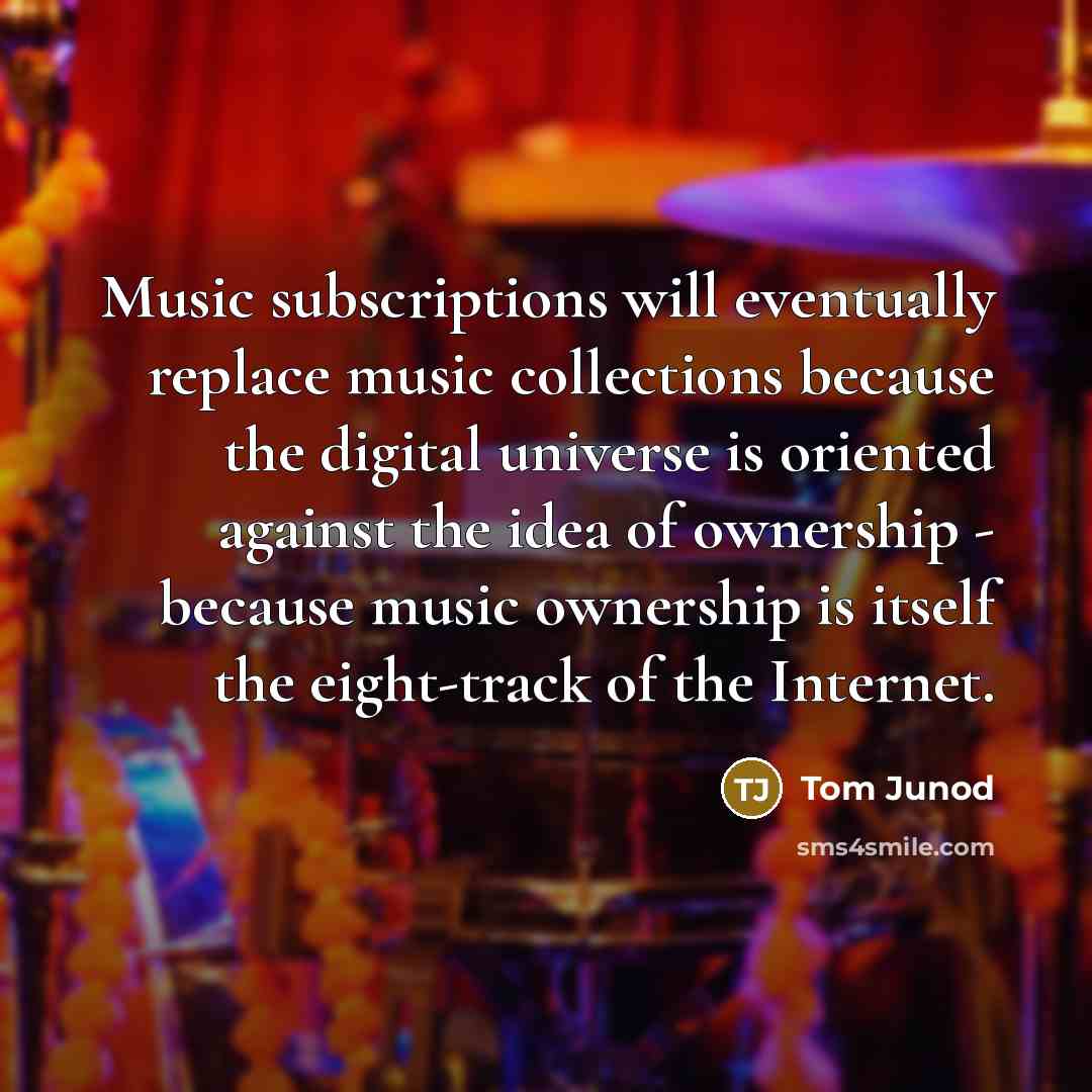 “Music subscriptions will eventually replace music collections because the digital universe is oriented against the idea of ownership - because music ownership is itself the eight-track of the Internet.” quote by Tom Junod