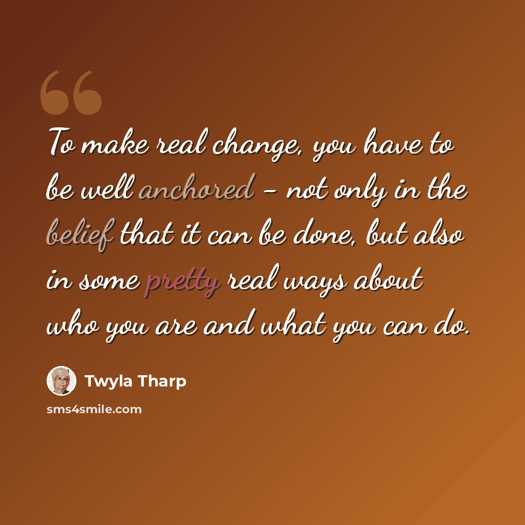 “To make real change, you have to be well anchored - not only in the belief that it can be done, but also in some pretty real ways about who you are and what you can do.” quote by Twyla Tharp