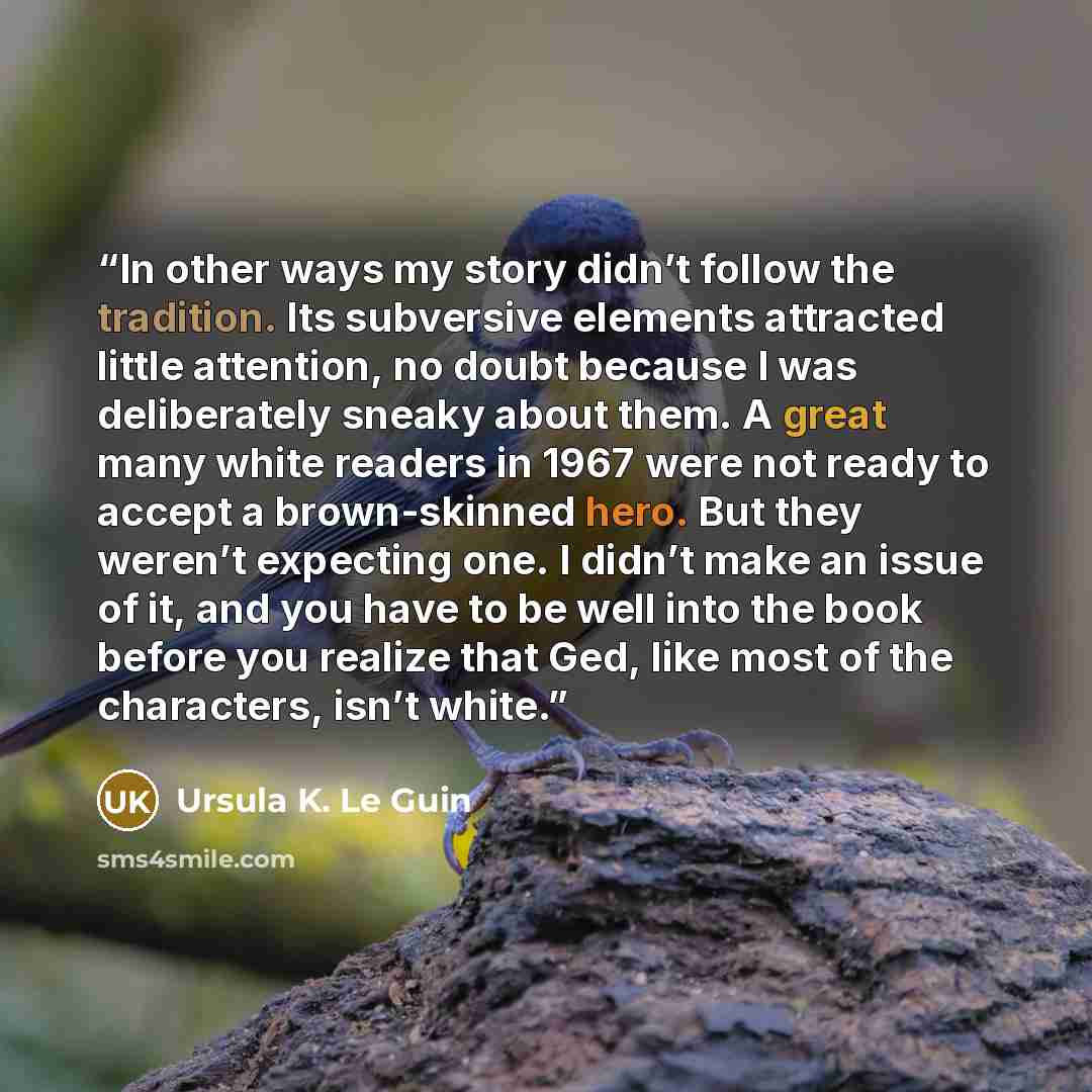 “In other ways my story didn’t follow the tradition. Its subversive elements attracted little attention, no doubt because I was deliberately sneaky about them. A great many white readers in 1967 were not ready to accept a brown-skinned hero. But they weren’t expecting one. I didn’t make an issue of…” quote by Ursula K. Le Guin