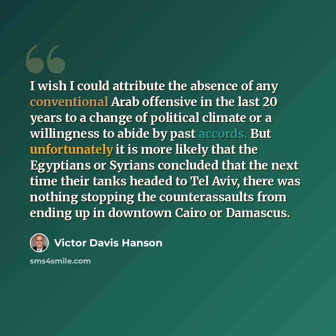 “I wish I could attribute the absence of any conventional Arab offensive in the last 20 years to a change of political climate or a willingness to abide by past accords. But unfortunately it is more likely that the Egyptians or Syrians concluded that the next time their tanks headed to Tel Aviv…” quote by Victor Davis Hanson