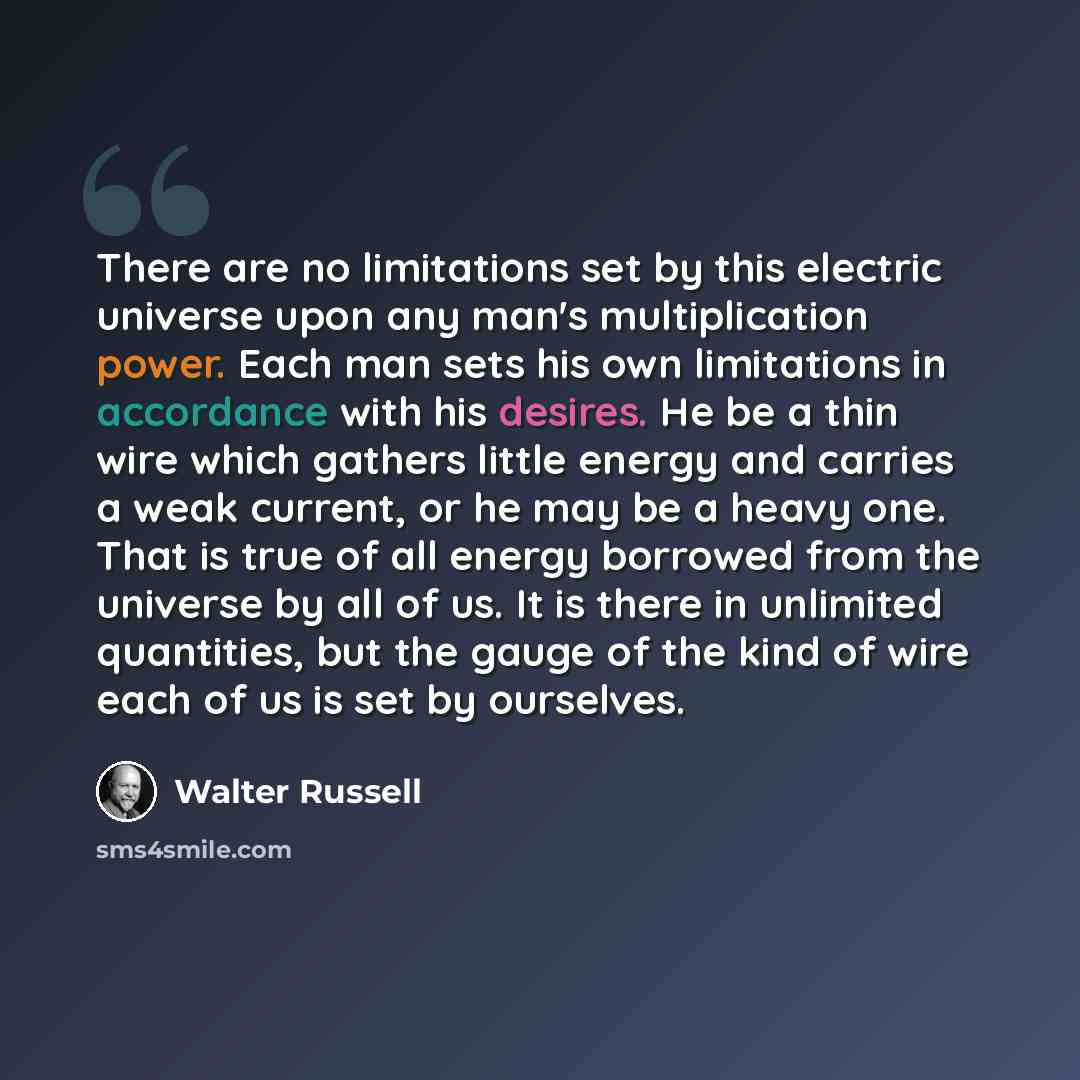 “There are no limitations set by this electric universe upon any man's multiplication power. Each man sets his own limitations in accordance with his desires. He be a thin wire which gathers little energy and carries a weak current, or he may be a heavy one. That is true of all energy borrowed from…” quote by Walter Russell
