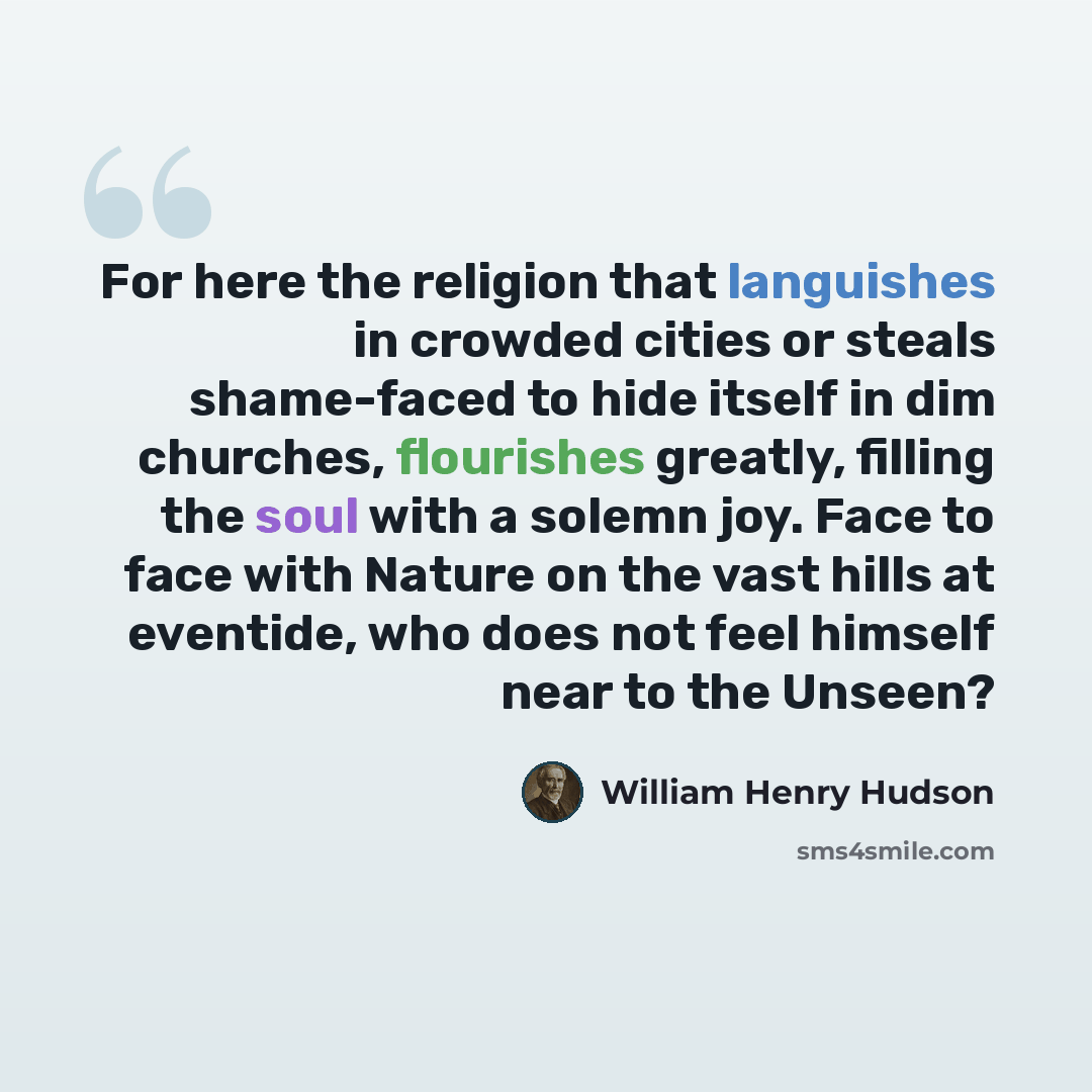 “For here the religion that languishes in crowded cities or steals shame-faced to hide itself in dim churches, flourishes greatly, filling the soul with a solemn joy. Face to face with Nature on the vast hills at eventide, who does not feel himself near to the Unseen?” quote by William Henry Hudson