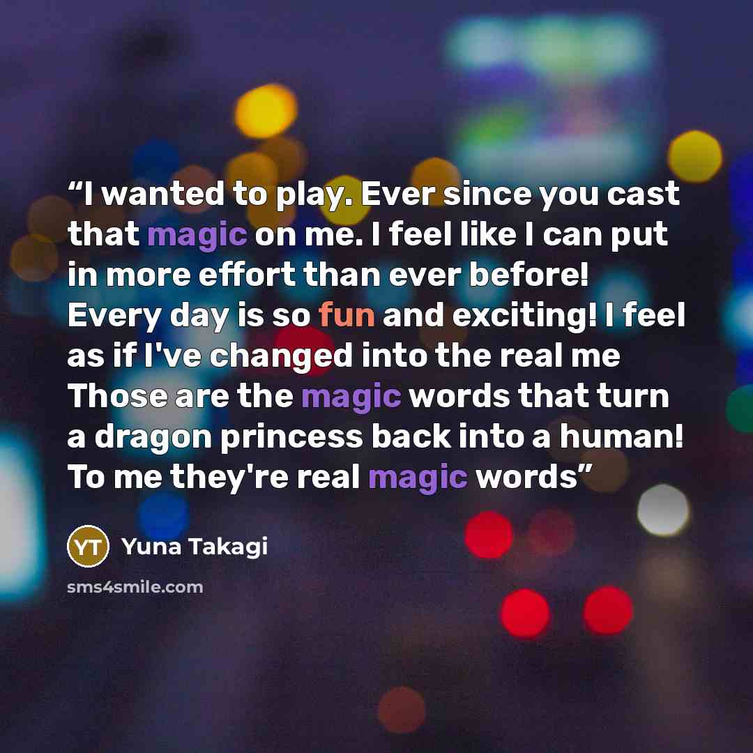 “I wanted to play. Ever since you cast that magic on me. I feel like I can put in more effort than ever before! Every day is so fun and exciting! I feel as if I've changed into the real me Those are the magic words that turn a dragon princess back into a human! To me they're real magic words” quote by Yuna Takagi