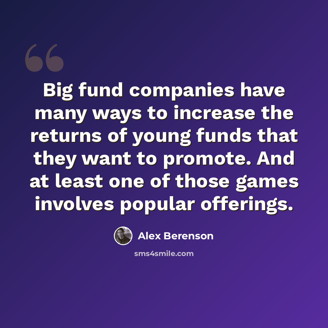 “Big fund companies have many ways to increase the returns of young funds that they want to promote. And at least one of those games involves popular offerings.” quote by Alex Berenson