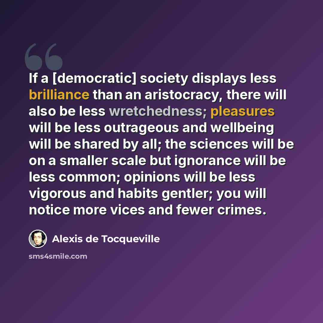 “If a [democratic] society displays less brilliance than an aristocracy, there will also be less wretchedness; pleasures will be less outrageous and wellbeing will be shared by all; the sciences will be on a smaller scale but ignorance will be less common; opinions will be less vigorous and habits…” quote by Alexis de Tocqueville