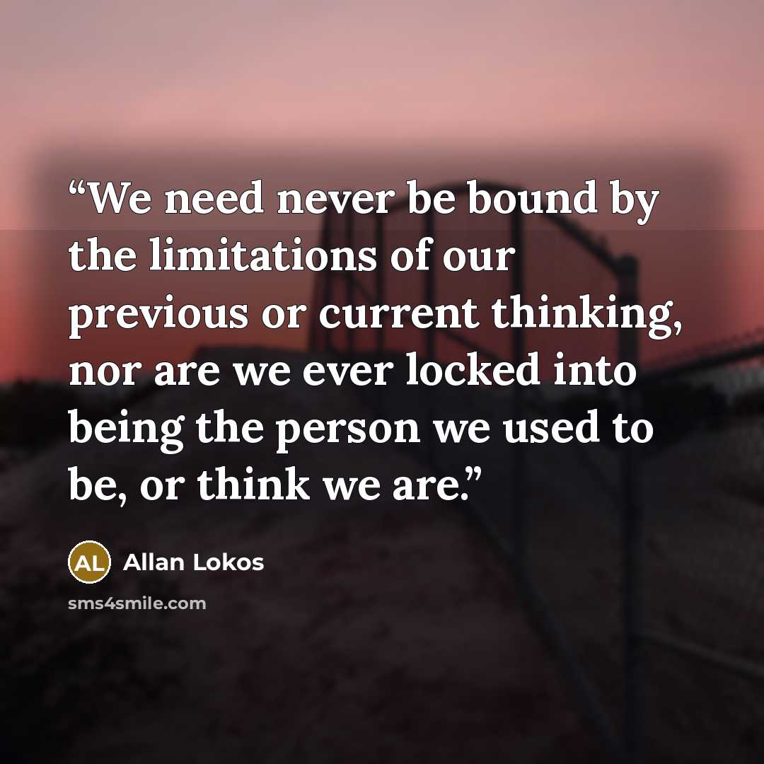 “We need never be bound by the limitations of our previous or current thinking, nor are we ever locked into being the person we used to be, or think we are.” quote by Allan Lokos