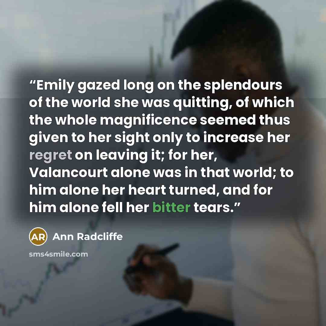 “Emily gazed long on the splendours of the world she was quitting, of which the whole magnificence seemed thus given to her sight only to increase her regret on leaving it; for her, Valancourt alone was in that world; to him alone her heart turned, and for him alone fell her bitter tears.” quote by Ann Radcliffe