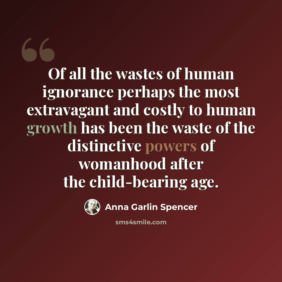 “Of all the wastes of human ignorance perhaps the most extravagant and costly to human growth has been the waste of the distinctive powers of womanhood after the child-bearing age.” quote by Anna Garlin Spencer