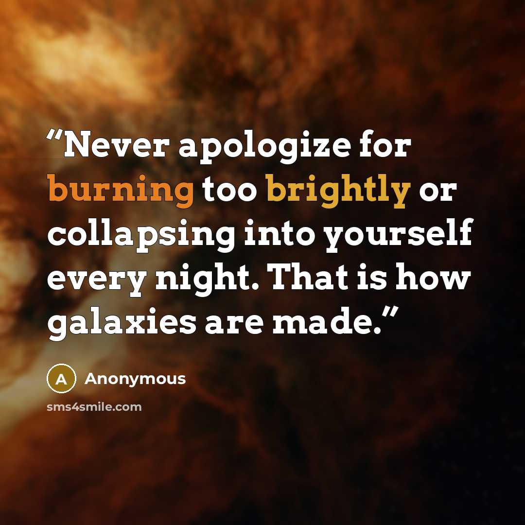 “Never apologize for burning too brightly or collapsing into yourself every night. That is how galaxies are made.” quote by Anonymous