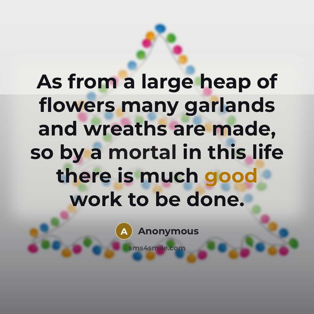 “As from a large heap of flowers many garlands and wreaths are made, so by a mortal in this life there is much good work to be done.” quote by Anonymous