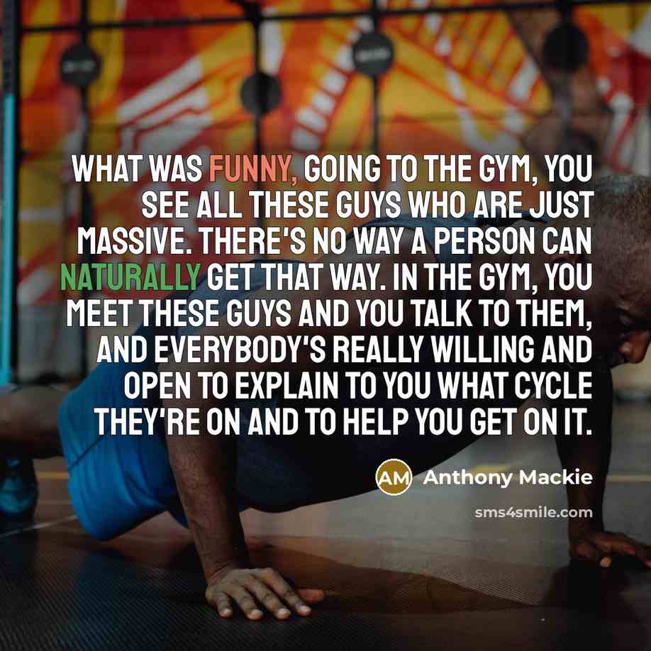 “What was funny, going to the gym, you see all these guys who are just massive. There's no way a person can naturally get that way. In the gym, you meet these guys and you talk to them, and everybody's really willing and open to explain to you what cycle they're on and to help you get on it.” quote by Anthony Mackie