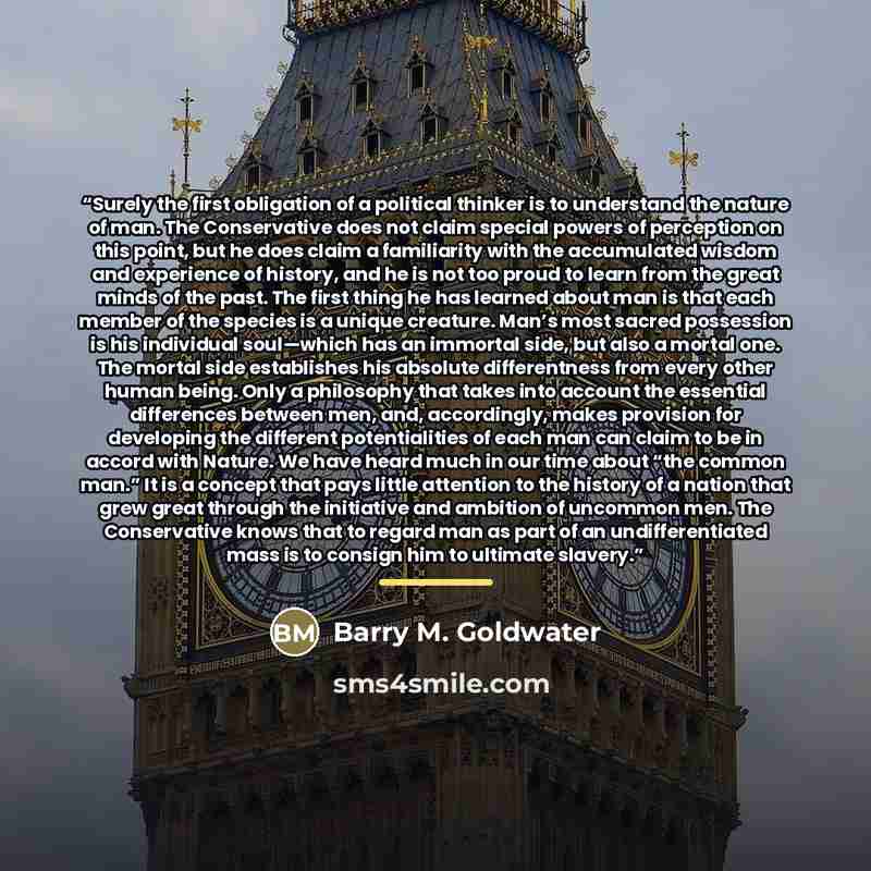 “Surely the first obligation of a political thinker is to understand the nature of man. The Conservative does not claim special powers of perception on this point, but he does claim a familiarity with the accumulated wisdom and experience of history, and he is not too proud to learn from the great…” quote by Barry M. Goldwater