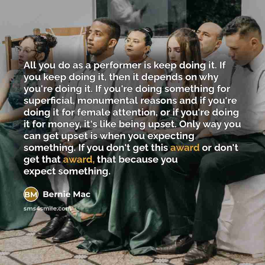 “All you do as a performer is keep doing it. If you keep doing it, then it depends on why you're doing it. If you're doing something for superficial, monumental reasons and if you're doing it for female attention, or if you're doing it for money, it's like being upset. Only way you can get upset is…” quote by Bernie Mac