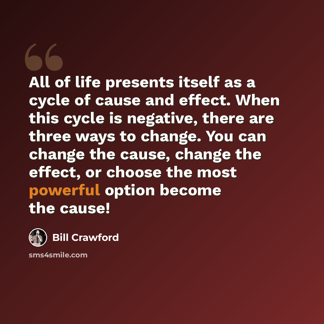 “All of life presents itself as a cycle of cause and effect. When this cycle is negative, there are three ways to change. You can change the cause, change the effect, or choose the most powerful option become the cause!” quote by Bill Crawford