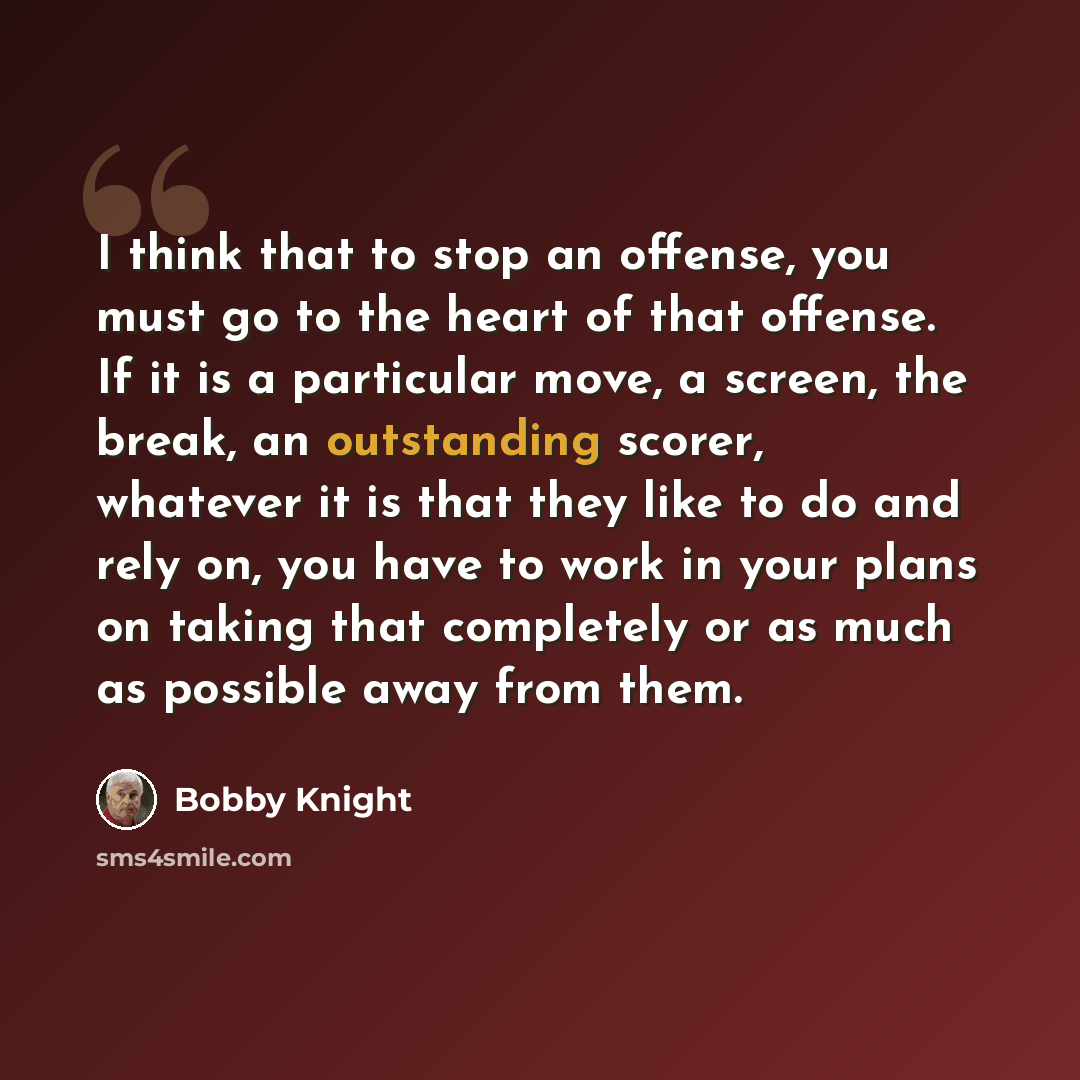 “I think that to stop an offense, you must go to the heart of that offense. If it is a particular move, a screen, the break, an outstanding scorer, whatever it is that they like to do and rely on, you have to work in your plans on taking that completely or as much as possible away from them.” quote by Bobby Knight