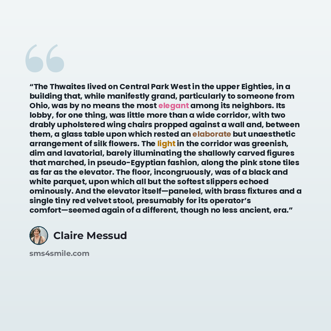 “The Thwaites lived on Central Park West in the upper Eighties, in a building that, while manifestly grand, particularly to someone from Ohio, was by no means the most elegant among its neighbors. Its lobby, for one thing, was little more than a wide corridor, with two drably upholstered wing…” quote by Claire Messud
