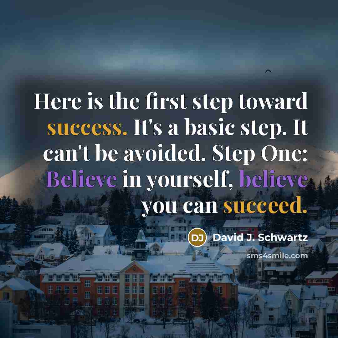 “Here is the first step toward success. It's a basic step. It can't be avoided. Step One: Believe in yourself, believe you can succeed.” quote by David J. Schwartz