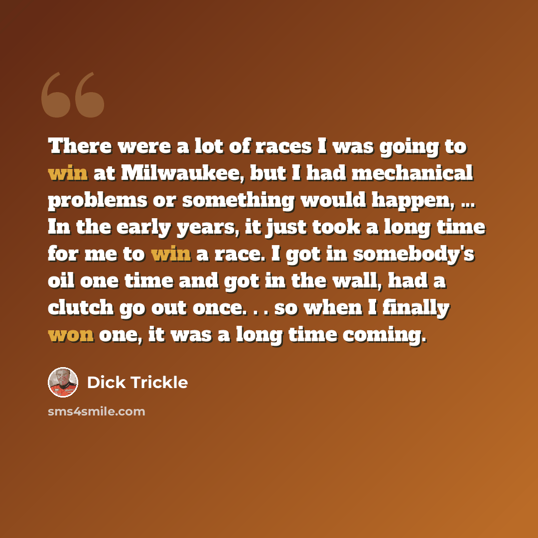 “There were a lot of races I was going to win at Milwaukee, but I had mechanical problems or something would happen, ... In the early years, it just took a long time for me to win a race. I got in somebody's oil one time and got in the wall, had a clutch go out once. . . so when I finally won one…” quote by Dick Trickle
