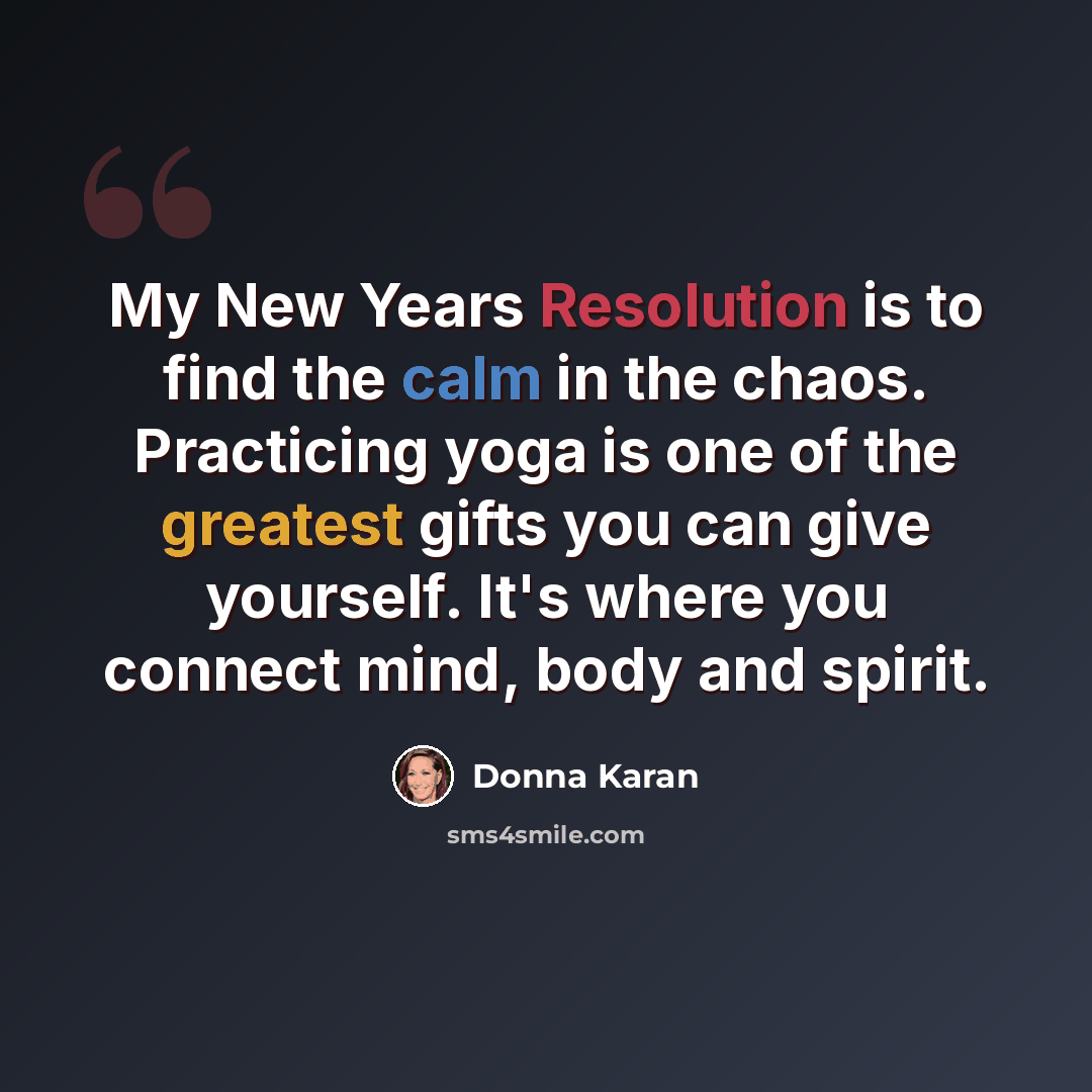 “My New Years Resolution is to find the calm in the chaos. Practicing yoga is one of the greatest gifts you can give yourself. It's where you connect mind, body and spirit.” quote by Donna Karan