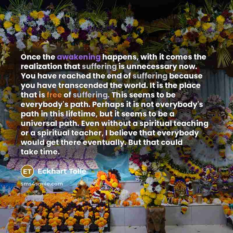 “Once the awakening happens, with it comes the realization that suffering is unnecessary now. You have reached the end of suffering because you have transcended the world. It is the place that is free of suffering. This seems to be everybody's path. Perhaps it is not everybody's path in this…” quote by Eckhart Tolle