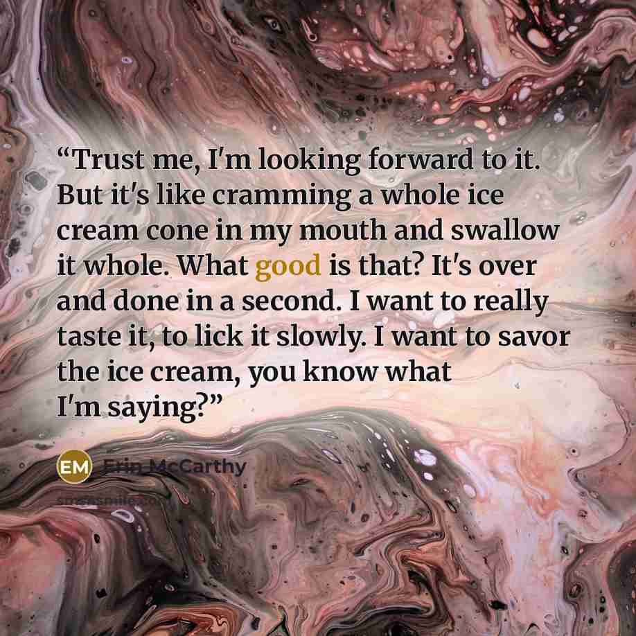 “Trust me, I'm looking forward to it. But it's like cramming a whole ice cream cone in my mouth and swallow it whole. What good is that? It's over and done in a second. I want to really taste it, to lick it slowly. I want to savor the ice cream, you know what I'm saying?” quote by Erin McCarthy