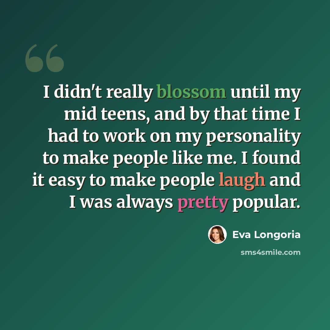 “I didn't really blossom until my mid teens, and by that time I had to work on my personality to make people like me. I found it easy to make people laugh and I was always pretty popular.” quote by Eva Longoria