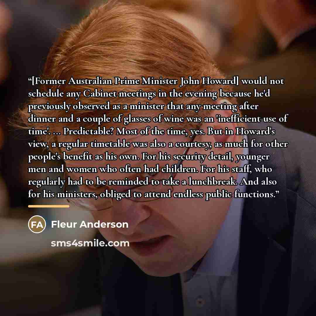 “[Former Australian Prime Minister John Howard] would not schedule any Cabinet meetings in the evening because he'd previously observed as a minister that any meeting after dinner and a couple of glasses of wine was an 'inefficient use of time'. ... Predictable? Most of the time, yes. But in…” quote by Fleur Anderson