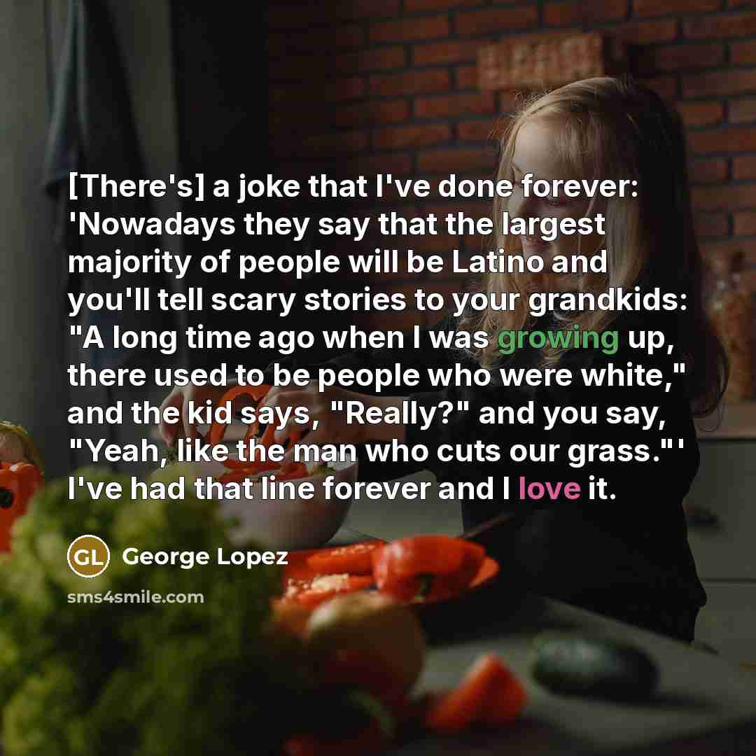 “[There's] a joke that I've done forever: 'Nowadays they say that the largest majority of people will be Latino and you'll tell scary stories to your grandkids: "A long time ago when I was growing up, there used to be people who were white," and the kid says, "Really?" and you say, "Yeah, like the…” quote by George Lopez