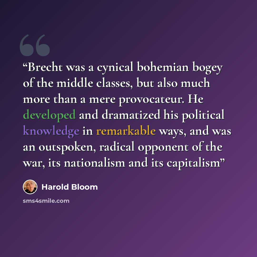 “Brecht was a cynical bohemian bogey of the middle classes, but also much more than a mere provocateur. He developed and dramatized his political knowledge in remarkable ways, and was an outspoken, radical opponent of the war, its nationalism and its capitalism” quote by Harold Bloom