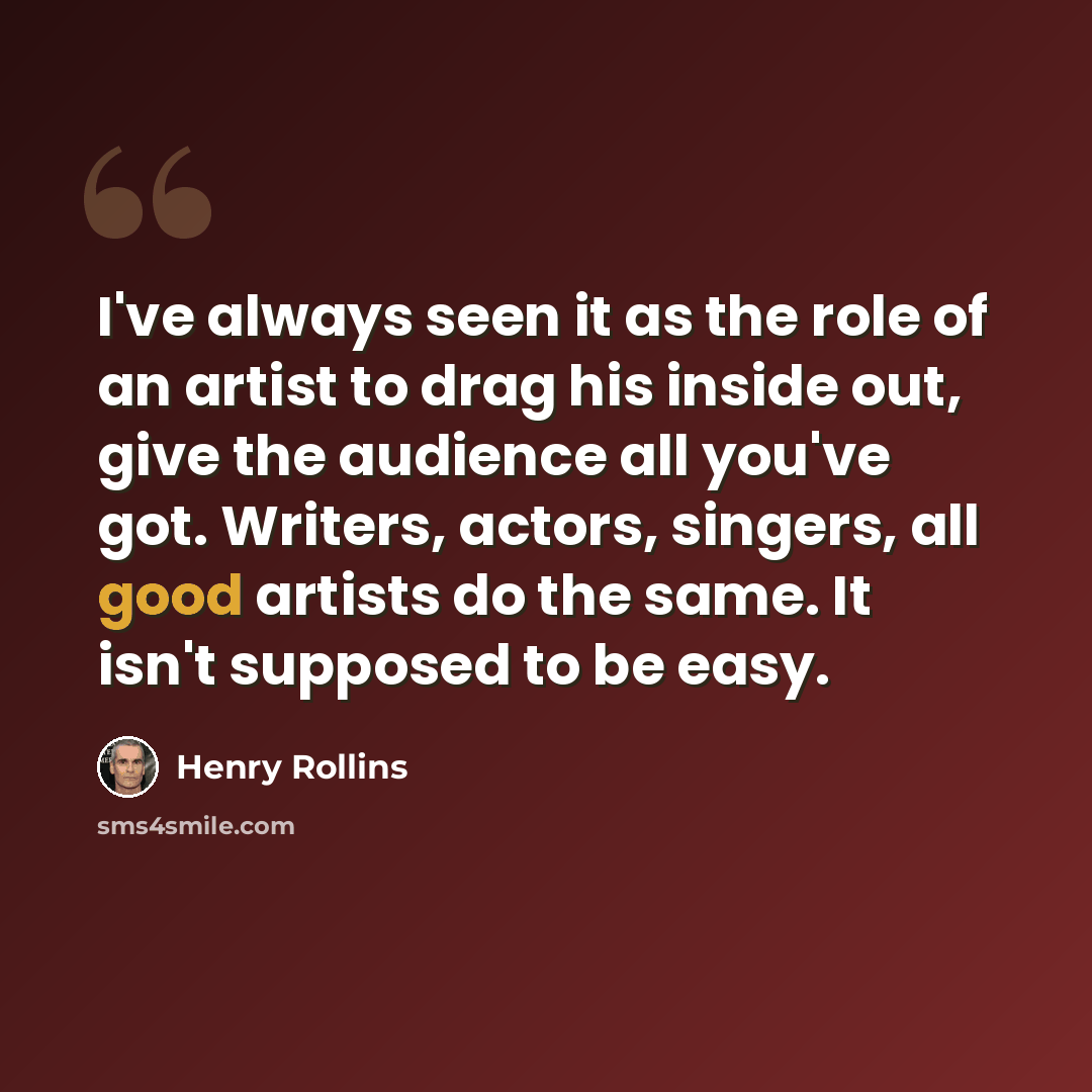 “I've always seen it as the role of an artist to drag his inside out, give the audience all you've got. Writers, actors, singers, all good artists do the same. It isn't supposed to be easy.” quote by Henry Rollins