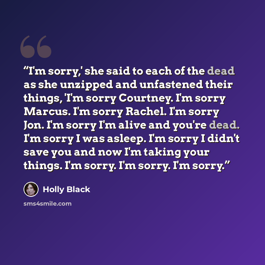 “I'm sorry,' she said to each of the dead as she unzipped and unfastened their things, 'I'm sorry Courtney. I'm sorry Marcus. I'm sorry Rachel. I'm sorry Jon. I'm sorry I'm alive and you're dead. I'm sorry I was asleep. I'm sorry I didn't save you and now I'm taking your things. I'm sorry. I'm…” quote by Holly Black