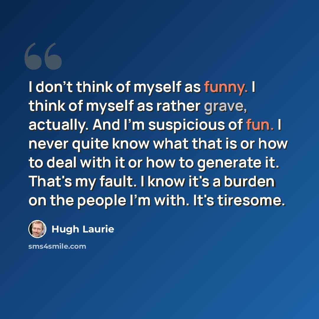 “I don't think of myself as funny. I think of myself as rather grave, actually. And I'm suspicious of fun. I never quite know what that is or how to deal with it or how to generate it. That's my fault. I know it's a burden on the people I'm with. It's tiresome.” quote by Hugh Laurie