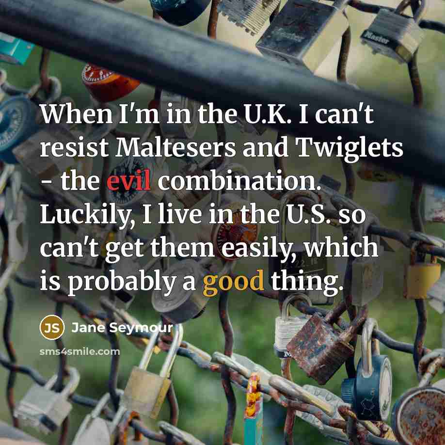 “When I'm in the U.K. I can't resist Maltesers and Twiglets - the evil combination. Luckily, I live in the U.S. so can't get them easily, which is probably a good thing.” quote by Jane Seymour