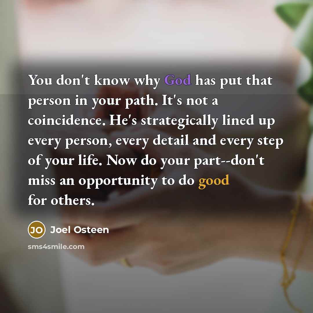 “You don't know why God has put that person in your path. It's not a coincidence. He's strategically lined up every person, every detail and every step of your life. Now do your part--don't miss an opportunity to do good for others.” quote by Joel Osteen