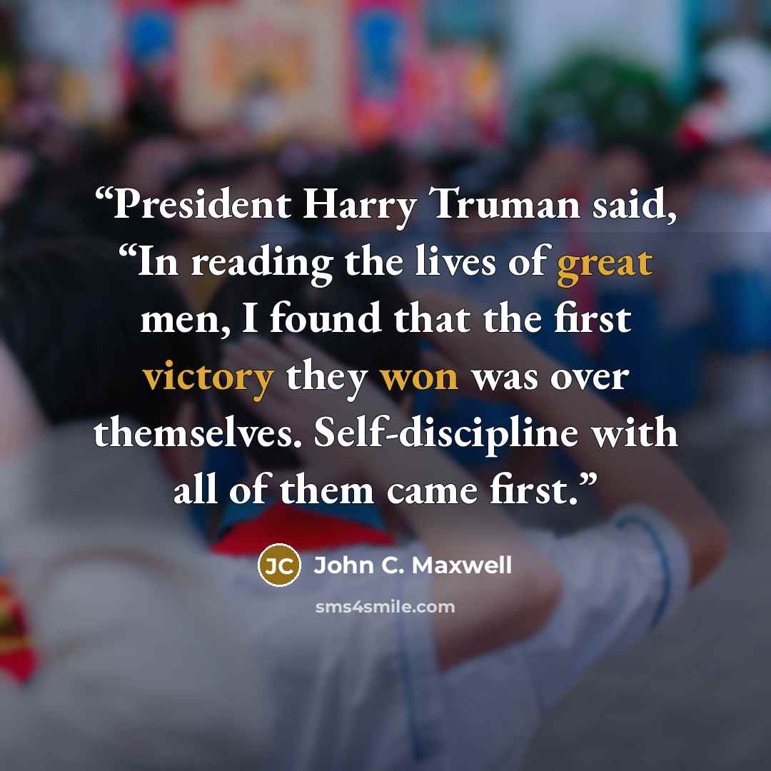 “President Harry Truman said, “In reading the lives of great men, I found that the first victory they won was over themselves. Self-discipline with all of them came first.” quote by John C. Maxwell