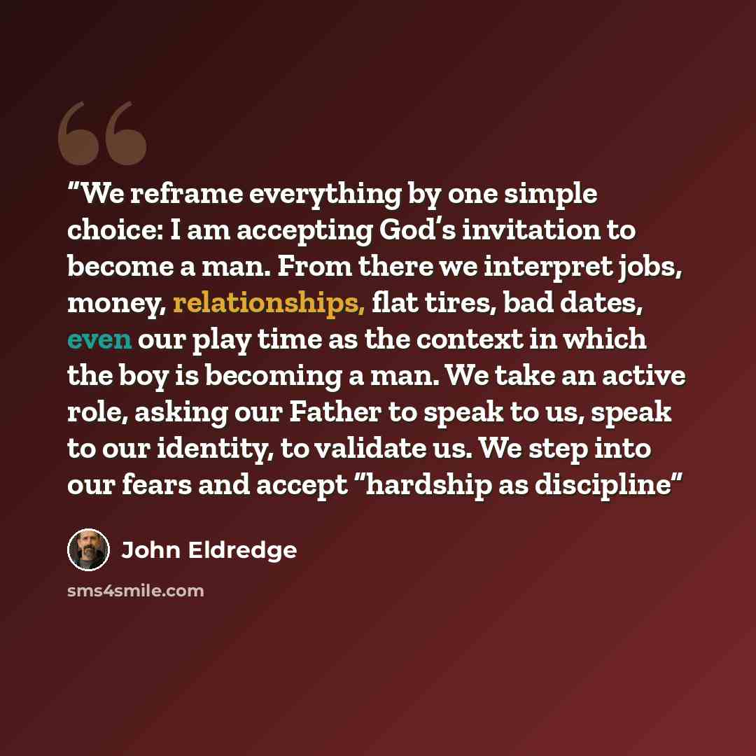 “We reframe everything by one simple choice: I am accepting God’s invitation to become a man. From there we interpret jobs, money, relationships, flat tires, bad dates, even our play time as the context in which the boy is becoming a man. We take an active role, asking our Father to speak to us…” quote by John Eldredge