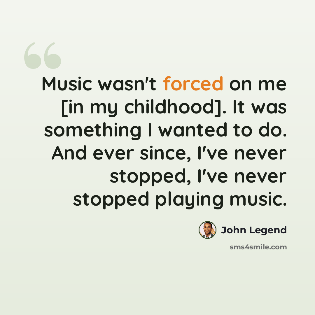 “Music wasn't forced on me [in my childhood]. It was something I wanted to do. And ever since, I've never stopped, I've never stopped playing music.” quote by John Legend
