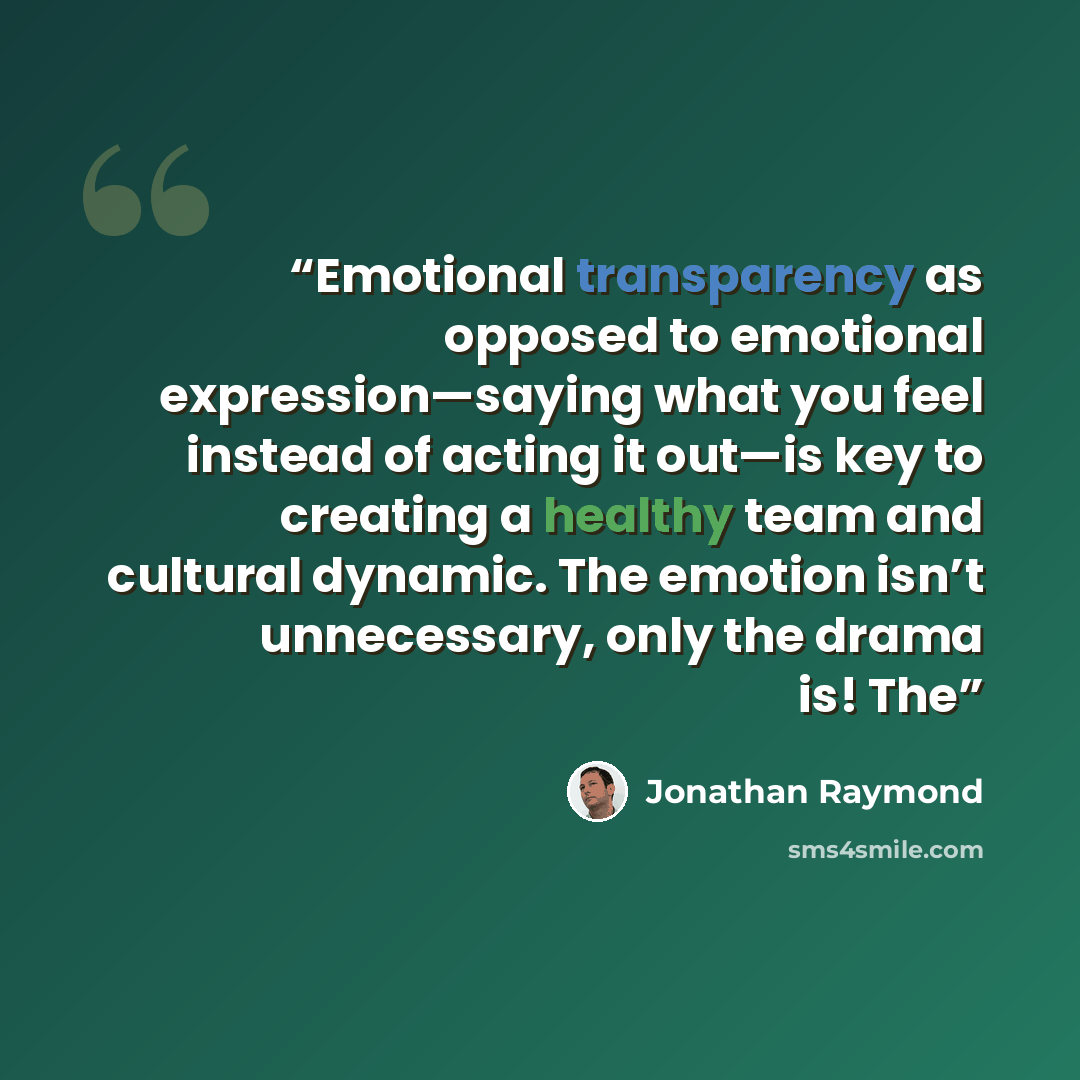 “Emotional transparency as opposed to emotional expression—saying what you feel instead of acting it out—is key to creating a healthy team and cultural dynamic. The emotion isn’t unnecessary, only the drama is! The” quote by Jonathan Raymond