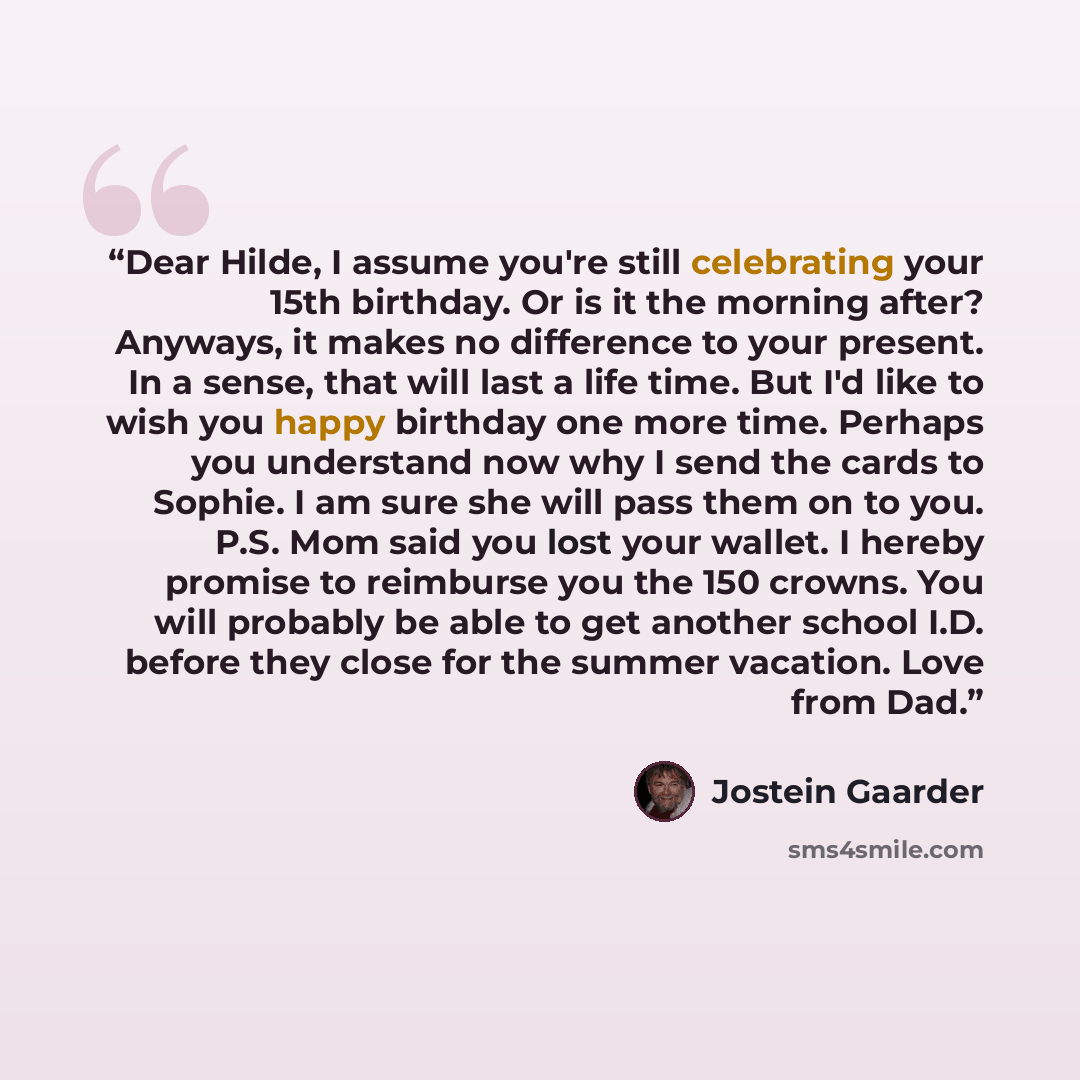 “Dear Hilde, I assume you're still celebrating your 15th birthday. Or is it the morning after? Anyways, it makes no difference to your present. In a sense, that will last a life time. But I'd like to wish you happy birthday one more time. Perhaps you understand now why I send the cards to Sophie. I…” quote by Jostein Gaarder