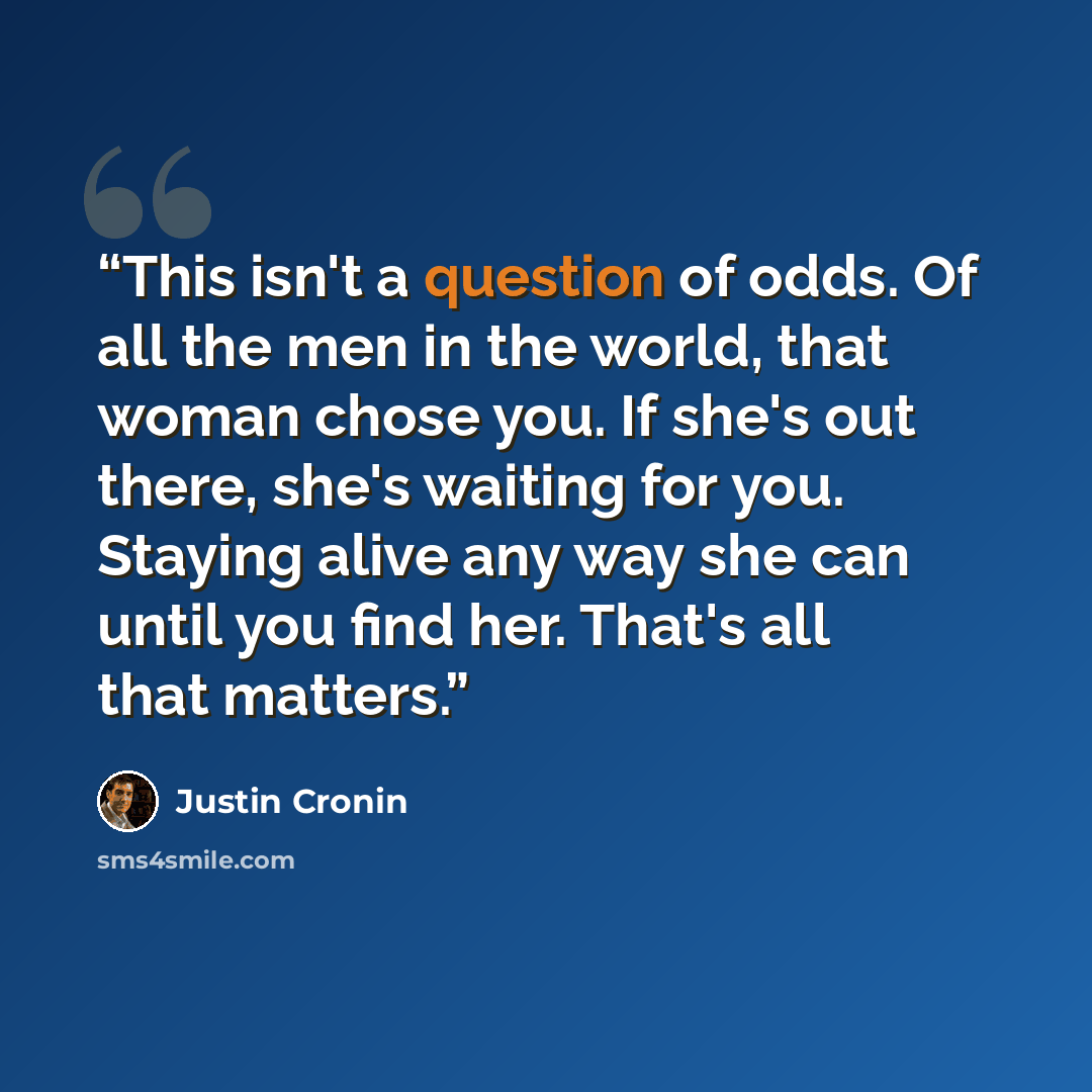 “This isn't a question of odds. Of all the men in the world, that woman chose you. If she's out there, she's waiting for you. Staying alive any way she can until you find her. That's all that matters.” quote by Justin Cronin