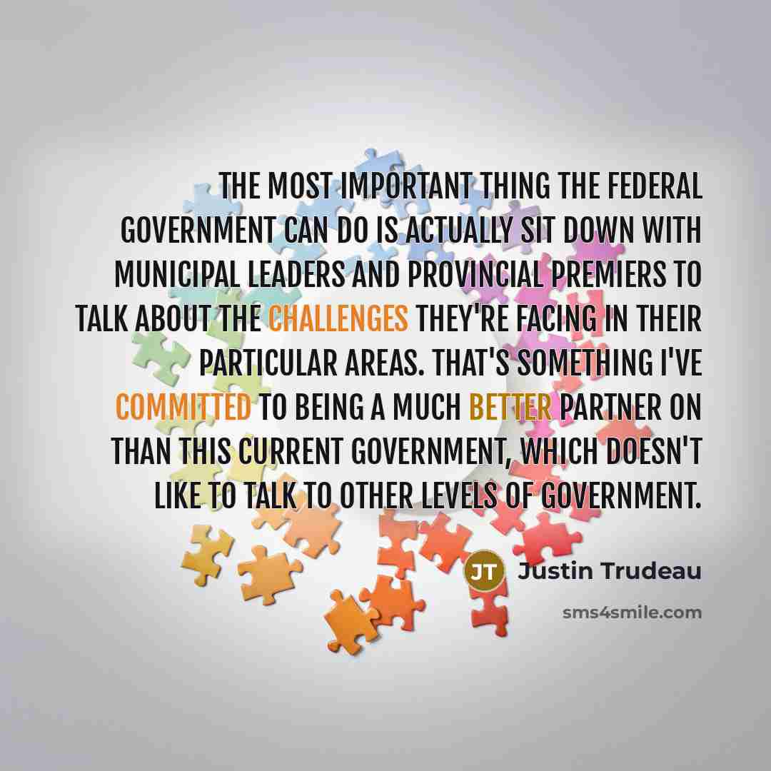 “The most important thing the federal government can do is actually sit down with municipal leaders and provincial premiers to talk about the challenges they're facing in their particular areas. That's something I've committed to being a much better partner on than this current government, which…” quote by Justin Trudeau