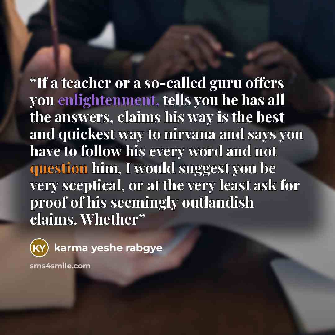“If a teacher or a so-called guru offers you enlightenment, tells you he has all the answers, claims his way is the best and quickest way to nirvana and says you have to follow his every word and not question him, I would suggest you be very sceptical, or at the very least ask for proof of his…” quote by karma yeshe rabgye