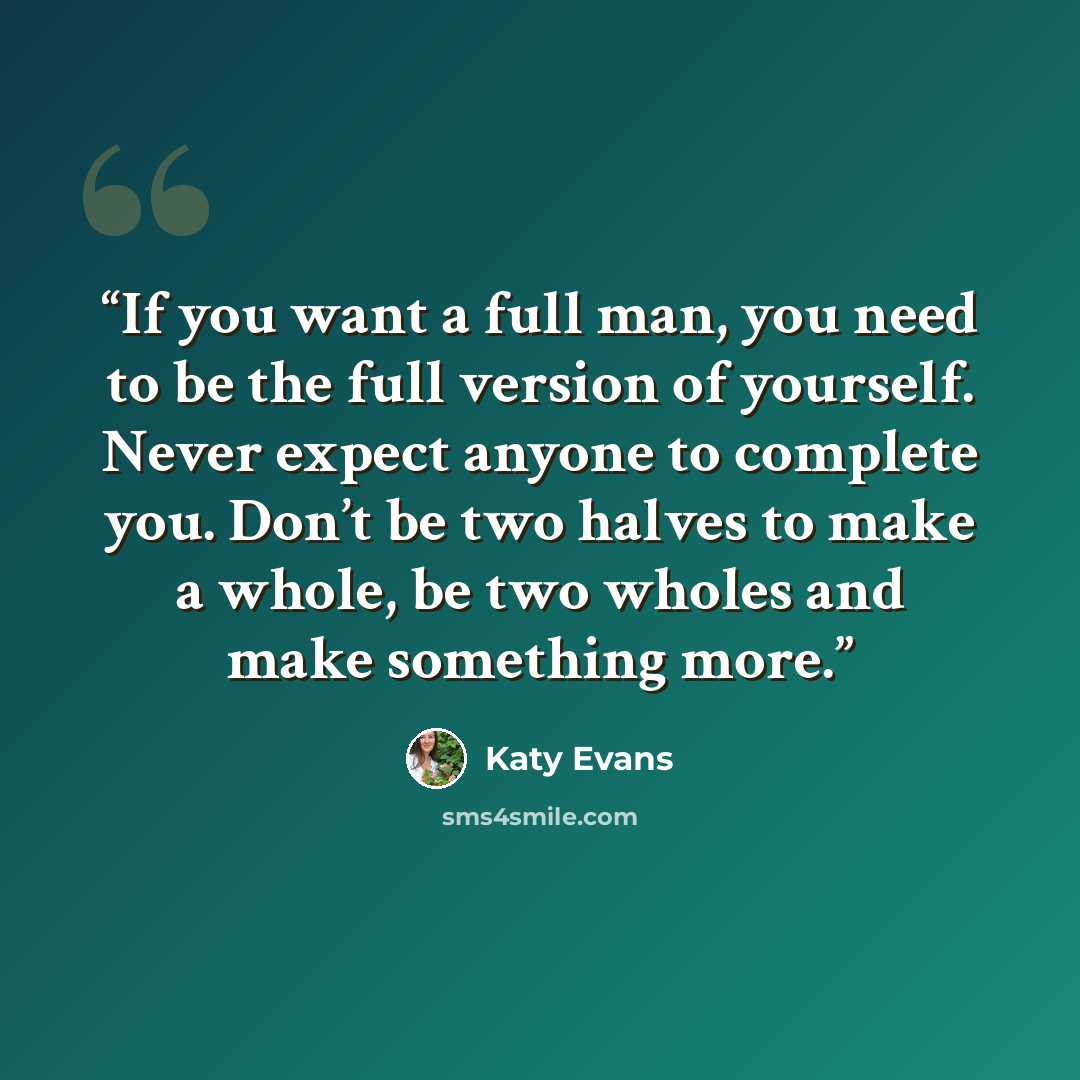 “If you want a full man, you need to be the full version of yourself. Never expect anyone to complete you. Don’t be two halves to make a whole, be two wholes and make something more.” quote by Katy Evans