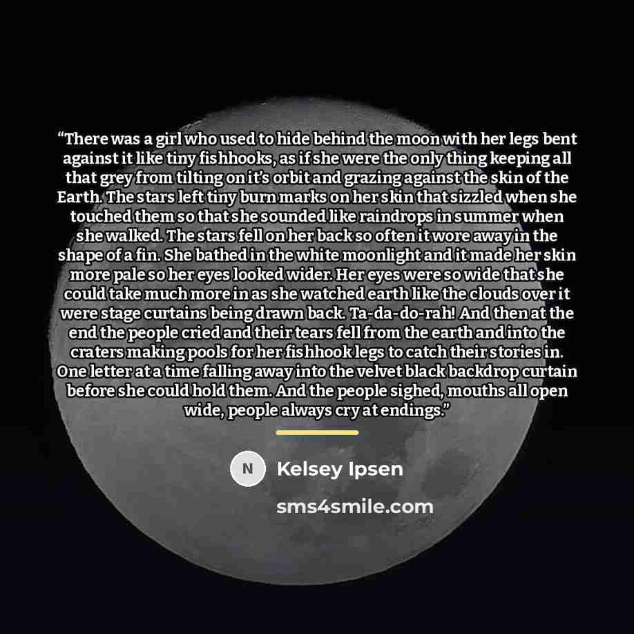 “There was a girl who used to hide behind the moon with her legs bent against it like tiny fishhooks, as if she were the only thing keeping all that grey from tilting on it’s orbit and grazing against the skin of the Earth. The stars left tiny burn marks on her skin that sizzled when she touched…” quote by Kelsey Ipsen