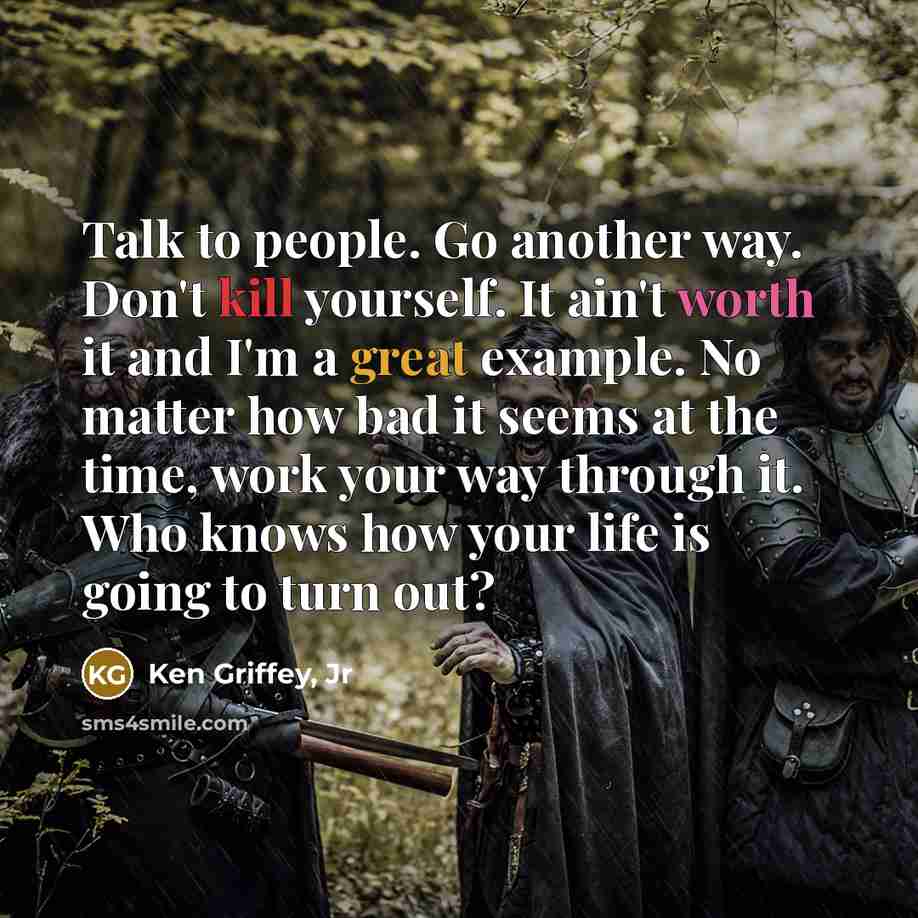 “Talk to people. Go another way. Don't kill yourself. It ain't worth it and I'm a great example. No matter how bad it seems at the time, work your way through it. Who knows how your life is going to turn out?” quote by Ken Griffey, Jr