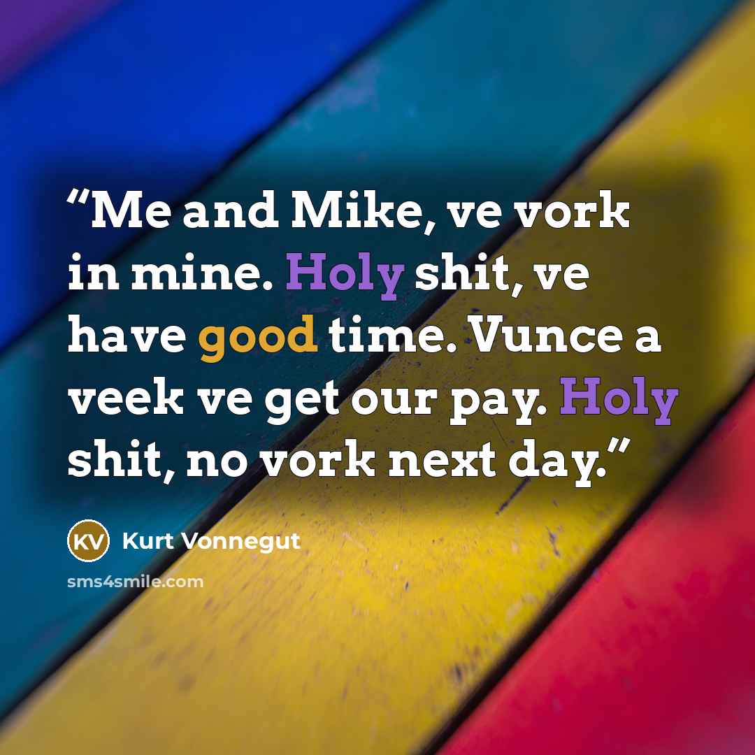 “Me and Mike, ve vork in mine. Holy shit, ve have good time. Vunce a veek ve get our pay. Holy shit, no vork next day.” quote by Kurt Vonnegut